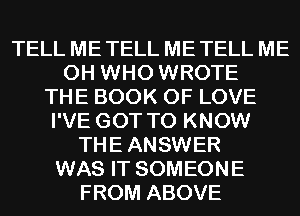 TELL ME TELL ME TELL ME
0H WHO WROTE
THE BOOK OF LOVE
I'VE GOT TO KNOW
THE ANSWER
WAS IT SOMEONE
FROM ABOVE