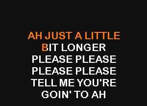 AH JUST A LITTLE
BIT LONGER
PLEASE PLEASE
PLEASE PLEASE

TELL ME YOU'RE
GOIN' TO AH l