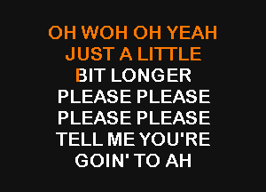 OH WOH OH YEAH
JUST A LITTLE
BIT LONGER
PLEASE PLEASE
PLEASE PLEASE
TELL ME YOU'RE

GOIN'TO AH l