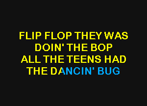 FLIP FLOP THEY WAS
DOIN'THE BOP
ALL THETEENS HAD
THE DANCIN' BUG