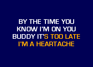 BY THE TIME YOU
KNOW I'M ON YOU
BUDDY IT'S TOO LATE
I'M A HEARTACHE