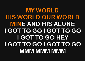 MY WORLD
HIS WORLD OUR WORLD
MINE AND HIS ALONE
I GOT TO G0 I GOT TO G0
I GOT TO GO HEY
I GOT TO G0 I GOT TO GO
MMM MMM MMM