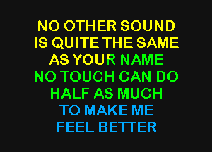 NO OTHER SOUND
IS QUITE THE SAME
AS YOUR NAME
NOTOUCH CAN DO
HALF AS MUCH
TO MAKE ME

FEEL BETTER l