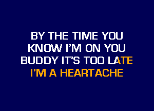 BY THE TIME YOU
KNOW I'M ON YOU
BUDDY IT'S TOO LATE
I'M A HEARTACHE