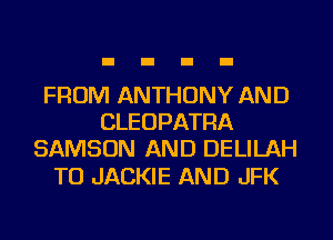 FROM ANTHONY AND
CLEUPATRA
SAMSON AND DELILAH

TO JACKIE AND JFK