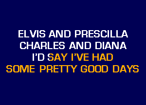 ELVIS AND PRESCILLA
CHARLES AND DIANA
I'D SAY I'VE HAD
SOME PRE'ITY GOOD DAYS