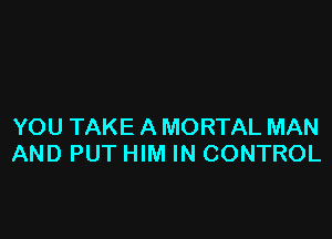 YOU TAKE A MORTAL MAN
AND PUT HIM IN CONTROL