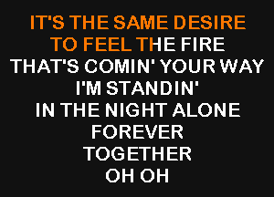 IT'S THE SAME DESIRE
TO FEEL THE FIRE
THAT'S COMIN'YOURWAY
I'M STANDIN'

IN THE NIGHT ALONE
FOREVER
TOGETHER
0H 0H