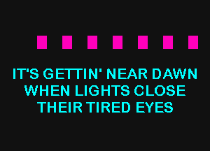 IT'S GETI'IN' NEAR DAWN
WHEN LIGHTS CLOSE
THEIR TIRED EYES