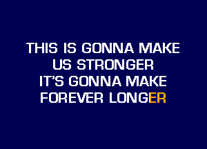 THIS IS GONNA MAKE
US STRONGER
IT'S GONNA MAKE
FOREVER LONGER