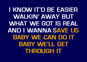 I KNOW IT'D BE EASIER
WALKIN' AWAY BUT
WHAT WE GOT IS REAL
AND I WANNA SAVE US
BABY WE CAN DO IT
BABY WE'LL GET
THROUGH IT