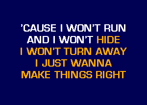 ICAUSE I WON'T RUN
AND I WON'T HIDE
I WON'T TURN AWAY
I JUST WANNA
MAKE THINGS RIGHT