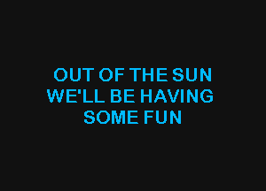 OUT OF THE SUN

WE'LL BE HAVING
SOME FUN