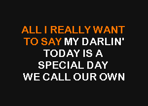 ALL I REALLY WANT
TO SAY MY DARLIN'

TODAY IS A
SPECIAL DAY
WE CALL OUR OWN