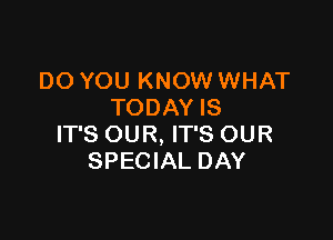 DO YOU KNOW WHAT
TODAY IS

IT'S OUR, IT'S OUR
SPECIAL DAY