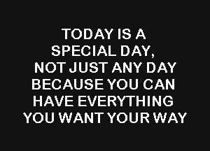 TODAY IS A
SPECIAL DAY,
NOTJUST ANY DAY
BECAUSE YOU CAN
HAVE EVERYTHING
YOU WANT YOUR WAY