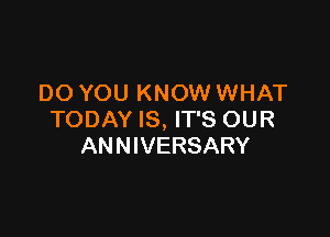 DO YOU KNOW WHAT

TODAY IS, IT'S OUR
ANNIVERSARY