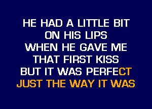 HE HAD A LITTLE BIT
ON HIS LIPS
WHEN HE GAVE ME
THAT FIRST KISS
BUT IT WAS PERFECT
JUST THE WAY IT WAS