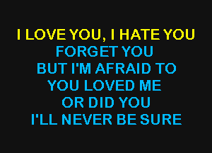 I LOVE YOU, I HATE YOU
FORGET YOU
BUT I'M AFRAID TO
YOU LOVED ME
OR DID YOU
I'LL NEVER BE SURE