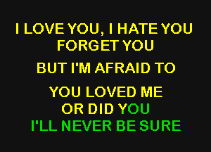 I LOVE YOU, I HATE YOU
FORGET YOU

BUT I'M AFRAID TO

YOU LOVED ME
OR DID YOU
I'LL NEVER BE SURE