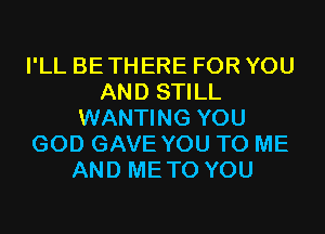 I'LL BETHERE FOR YOU
AND STILL
WANTING YOU
GOD GAVE YOU TO ME
AND METO YOU