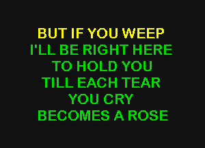 BUT IF YOU WEEP
I'LL BE RIGHT HERE
TO HOLD YOU
TILL EACH TEAR
YOU CRY
BECOMES A ROSE