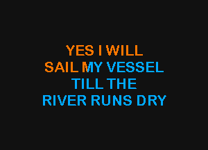 YES I WILL
SAIL MY VESSEL

TILL THE
RIVER RUNS DRY