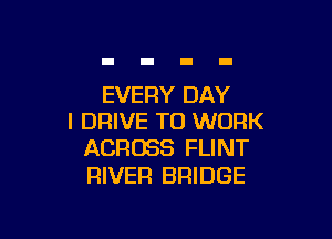 EVERY DAY

I DRIVE TO WORK
ACROSS FLINT

RIVER BRIDGE