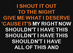 I SHOUT IT OUT
TO THE NIGHT
GIVE MEWHATI DESERVE
'CAUSEIT'S MY RIGHTNOW
SHOULDN'TI HAVE THIS
SHOULDN'TI HAVE THIS
SHOULDN'TI HAVE
ALL OF THIS AND