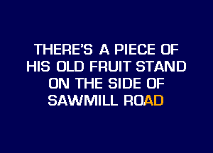 THERE'S A PIECE OF
HIS OLD FRUIT STAND
ON THE SIDE OF
SAWMILL ROAD

g