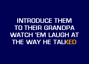 INTRODUCE THEM
TO THEIR GRANDPA
WATCH 'EM LAUGH AT
THE WAY HE TALKED