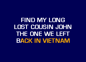 FIND MY LONG
LOST COUSIN JOHN
THE ONE WE LEFT
BACK IN VIETNAM

g