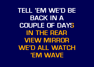 TELL 'EM WE'D BE
BACK IN A
COUPLE OF DAYS
IN THE REAR
VIEW MIRROR
WE'D ALL WATCH

'EM WAVE l