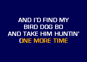 AND I'D FIND MY
BIRD DOG BU
AND TAKE HIM HUNTIN'
ONE MORE TIME