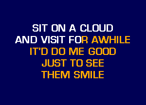 SIT ON A CLOUD
AND VISIT FOR AWHILE
IT'D DO ME GOOD
JUST TO SEE
THEM SMILE