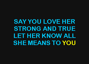 SAY YOU LOVE HER
STRONG AND TRUE
LET HER KNOW ALL
SHE MEANS TO YOU

g