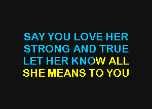 SAY YOU LOVE HER
STRONG AND TRUE
LET HER KNOW ALL
SHE MEANS TO YOU

g