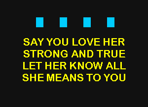 DUEIU

SAY YOU LOVE HER
STRONG AND TRUE
LET HER KNOW ALL
SHE MEANS TO YOU

g