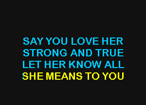 SAY YOU LOVE HER
STRONG AND TRUE
LET HER KNOW ALL
SHE MEANS TO YOU

g