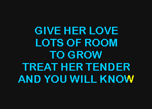 GIVE HER LOVE
LOTS OF ROOM
TO GROW
TREAT HER TENDER
AND YOU WILL KNOW