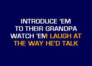 INTRODUCE 'EM
TO THEIR GRANDPA
WATCH 'EM LAUGH AT
THE WAY HE'D TALK