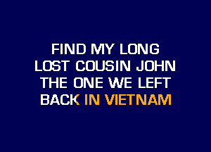 FIND MY LONG
LOST COUSIN JOHN
THE ONE WE LEFT
BACK IN VIETNAM

g