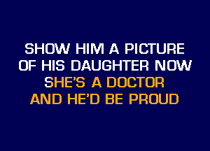 SHOW HIM A PICTURE
OF HIS DAUGHTER NOW
SHE'S A DOCTOR
AND HE'D BE PROUD