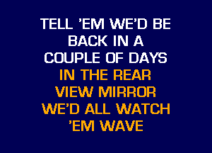 TELL 'EM WE'D BE
BACK IN A
COUPLE OF DAYS
IN THE REAR
VIEW MIRROR
WE'D ALL WATCH

'EM WAVE l