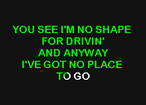 YOU SEE I'M NO SHAPE
FOR DRIVIN'

AND ANYWAY
I'VE GOT NO PLACE
TO GO
