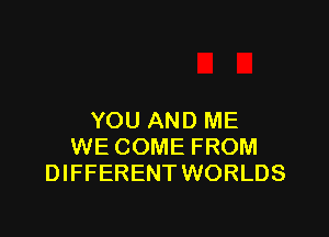 YOU AND ME
WE COME FROM
DIFFERENT WORLDS
