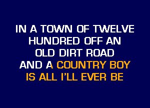 IN A TOWN OF TWELVE
HUNDRED OFF AN
OLD DIRT ROAD
AND A COUNTRY BOY
IS ALL I'LL EVER BE