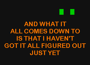 AND WHAT IT
ALL COMES DOWN TO
IS THATI HAVEN'T
GOT IT ALL FIGURED OUT
JUST YET