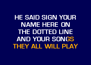 HE SAID SIGN YOUR
NAME HERE ON
THE DO'ITED LINE
AND YOUR SONGS
THEY ALL WILL PLAY