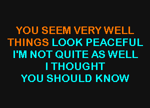 YOU SEEM VERYWELL
THINGS LOOK PEACEFUL
I'M NOT QUITE AS WELL
ITHOUGHT
YOU SHOULD KNOW